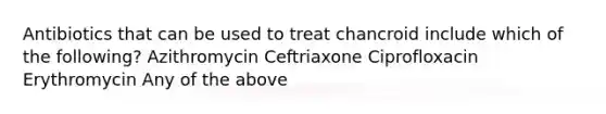 Antibiotics that can be used to treat chancroid include which of the following? Azithromycin Ceftriaxone Ciprofloxacin Erythromycin Any of the above