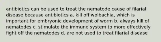 antibiotics can be used to treat the nematode cause of filarial disease because antibiotics a. kill off wolbachia, which is important for embryonic development of worm b. always kill of nematodes c. stimulate the immune system to more effectively fight off the nematodes d. are not used to treat filarial disease