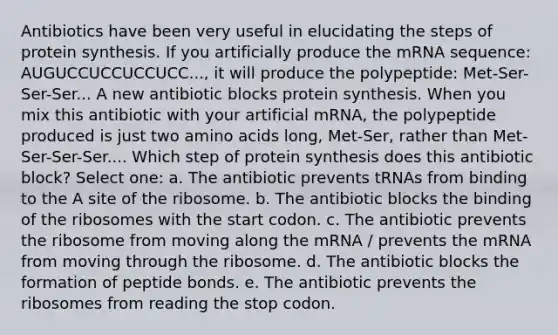 Antibiotics have been very useful in elucidating the steps of protein synthesis. If you artificially produce the mRNA sequence: AUGUCCUCCUCCUCC..., it will produce the polypeptide: Met-Ser-Ser-Ser... A new antibiotic blocks protein synthesis. When you mix this antibiotic with your artificial mRNA, the polypeptide produced is just two amino acids long, Met-Ser, rather than Met-Ser-Ser-Ser.... Which step of protein synthesis does this antibiotic block? Select one: a. The antibiotic prevents tRNAs from binding to the A site of the ribosome. b. The antibiotic blocks the binding of the ribosomes with the start codon. c. The antibiotic prevents the ribosome from moving along the mRNA / prevents the mRNA from moving through the ribosome. d. The antibiotic blocks the formation of peptide bonds. e. The antibiotic prevents the ribosomes from reading the stop codon.