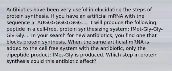 Antibiotics have been very useful in elucidating the steps of protein synthesis. If you have an artificial mRNA with the sequence 5'-AUGGGGGGGGGG..., it will produce the following peptide in a cell-free, protein synthesizing system: fMet-Gly-Gly-Gly-Gly.... In your search for new antibiotics, you find one that blocks protein synthesis. When the same artificial mRNA is added to the cell free system with the antibiotic, only the dipeptide product: fMet-Gly is produced. Which step in protein synthesis could this antibiotic affect?