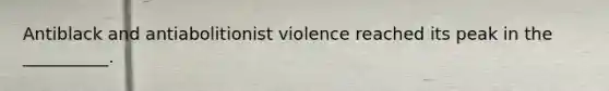 Antiblack and antiabolitionist violence reached its peak in the __________.