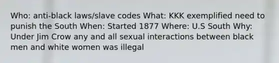 Who: anti-black laws/slave codes What: KKK exemplified need to punish the South When: Started 1877 Where: U.S South Why: Under Jim Crow any and all sexual interactions between black men and white women was illegal