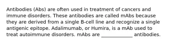 Antibodies (Abs) are often used in treatment of cancers and immune disorders. These antibodies are called mAbs because they are derived from a single B-cell line and recognize a single antigenic epitope. Adalimumab, or Humira, is a mAb used to treat autoimmune disorders. mAbs are _____________ antibodies.