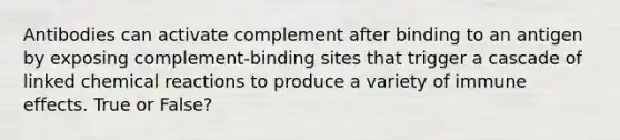 Antibodies can activate complement after binding to an antigen by exposing complement-binding sites that trigger a cascade of linked chemical reactions to produce a variety of immune effects. True or False?