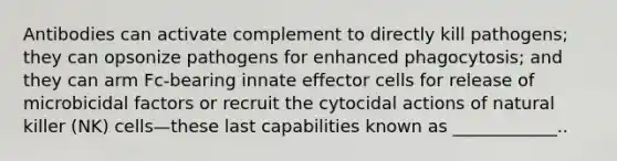 Antibodies can activate complement to directly kill pathogens; they can opsonize pathogens for enhanced phagocytosis; and they can arm Fc-bearing innate effector cells for release of microbicidal factors or recruit the cytocidal actions of natural killer (NK) cells—these last capabilities known as ____________..