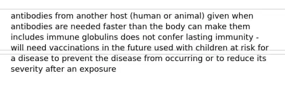 antibodies from another host (human or animal) given when antibodies are needed faster than the body can make them includes immune globulins does not confer lasting immunity - will need vaccinations in the future used with children at risk for a disease to prevent the disease from occurring or to reduce its severity after an exposure