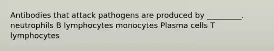 Antibodies that attack pathogens are produced by _________. neutrophils B lymphocytes monocytes Plasma cells T lymphocytes