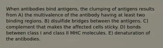 When antibodies bind antigens, the clumping of antigens results from A) the multivalence of the antibody having at least two binding regions. B) disulfide bridges between the antigens. C) complement that makes the affected cells sticky. D) bonds between class I and class II MHC molecules. E) denaturation of the antibodies.