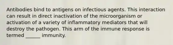 Antibodies bind to antigens on infectious agents. This interaction can result in direct inactivation of the microorganism or activation of a variety of inflammatory mediators that will destroy the pathogen. This arm of the immune response is termed ______ immunity.