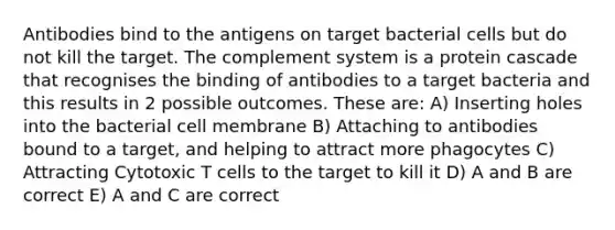 Antibodies bind to the antigens on target bacterial cells but do not kill the target. The complement system is a protein cascade that recognises the binding of antibodies to a target bacteria and this results in 2 possible outcomes. These are: A) Inserting holes into the bacterial cell membrane B) Attaching to antibodies bound to a target, and helping to attract more phagocytes C) Attracting Cytotoxic T cells to the target to kill it D) A and B are correct E) A and C are correct