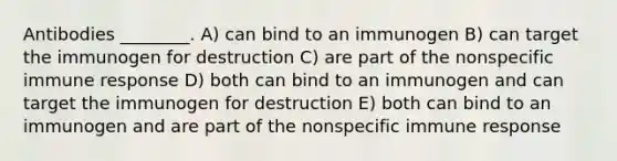 Antibodies ________. A) can bind to an immunogen B) can target the immunogen for destruction C) are part of the nonspecific immune response D) both can bind to an immunogen and can target the immunogen for destruction E) both can bind to an immunogen and are part of the nonspecific immune response