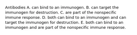 Antibodies A. can bind to an immunogen. B. can target the immunogen for destruction. C. are part of the nonspecific immune response. D. both can bind to an immunogen and can target the immunogen for destruction. E. both can bind to an immunogen and are part of the nonspecific immune response.