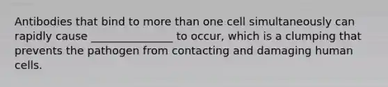 Antibodies that bind to more than one cell simultaneously can rapidly cause _______________ to occur, which is a clumping that prevents the pathogen from contacting and damaging human cells.