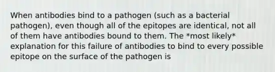 When antibodies bind to a pathogen (such as a bacterial pathogen), even though all of the epitopes are identical, not all of them have antibodies bound to them. The *most likely* explanation for this failure of antibodies to bind to every possible epitope on the surface of the pathogen is