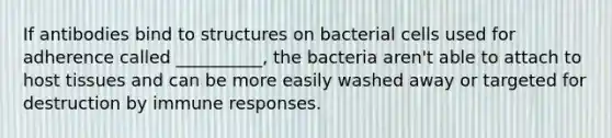 If antibodies bind to structures on bacterial cells used for adherence called __________, the bacteria aren't able to attach to host tissues and can be more easily washed away or targeted for destruction by immune responses.