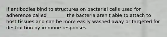 If antibodies bind to structures on bacterial cells used for adherence called________ the bacteria aren't able to attach to host tissues and can be more easily washed away or targeted for destruction by immune responses.