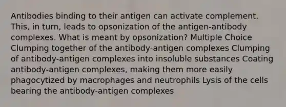 Antibodies binding to their antigen can activate complement. This, in turn, leads to opsonization of the antigen-antibody complexes. What is meant by opsonization? Multiple Choice Clumping together of the antibody-antigen complexes Clumping of antibody-antigen complexes into insoluble substances Coating antibody-antigen complexes, making them more easily phagocytized by macrophages and neutrophils Lysis of the cells bearing the antibody-antigen complexes