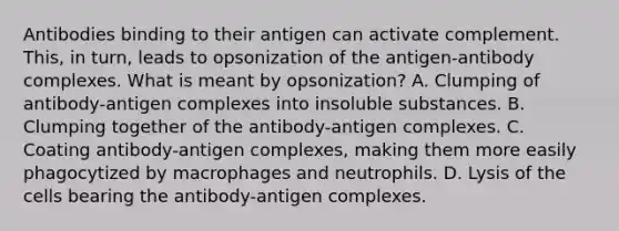 Antibodies binding to their antigen can activate complement. This, in turn, leads to opsonization of the antigen-antibody complexes. What is meant by opsonization? A. Clumping of antibody-antigen complexes into insoluble substances. B. Clumping together of the antibody-antigen complexes. C. Coating antibody-antigen complexes, making them more easily phagocytized by macrophages and neutrophils. D. Lysis of the cells bearing the antibody-antigen complexes.