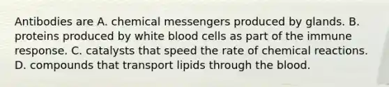 Antibodies are A. chemical messengers produced by glands. B. proteins produced by white blood cells as part of the immune response. C. catalysts that speed the rate of chemical reactions. D. compounds that transport lipids through the blood.