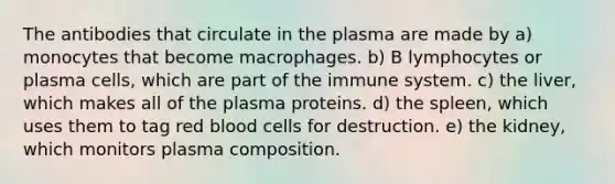 The antibodies that circulate in the plasma are made by a) monocytes that become macrophages. b) B lymphocytes or plasma cells, which are part of the immune system. c) the liver, which makes all of the plasma proteins. d) the spleen, which uses them to tag red blood cells for destruction. e) the kidney, which monitors plasma composition.