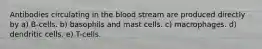 Antibodies circulating in the blood stream are produced directly by a) B-cells. b) basophils and mast cells. c) macrophages. d) dendritic cells. e) T-cells.