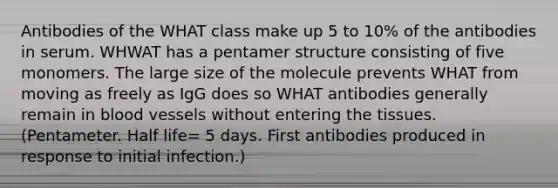 Antibodies of the WHAT class make up 5 to 10% of the antibodies in serum. WHWAT has a pentamer structure consisting of five monomers. The large size of the molecule prevents WHAT from moving as freely as IgG does so WHAT antibodies generally remain in <a href='https://www.questionai.com/knowledge/kZJ3mNKN7P-blood-vessels' class='anchor-knowledge'>blood vessels</a> without entering the tissues. (Pentameter. Half life= 5 days. First antibodies produced in response to initial infection.)