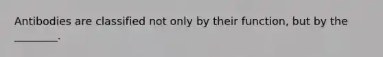 Antibodies are classified not only by their function, but by the ________.