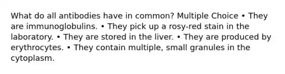 What do all antibodies have in common? Multiple Choice • They are immunoglobulins. • They pick up a rosy-red stain in the laboratory. • They are stored in the liver. • They are produced by erythrocytes. • They contain multiple, small granules in the cytoplasm.