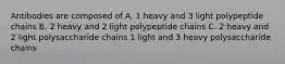 Antibodies are composed of A. 1 heavy and 3 light polypeptide chains B. 2 heavy and 2 light polypeptide chains C. 2 heavy and 2 light polysaccharide chains 1 light and 3 heavy polysaccharide chains