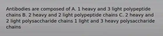 Antibodies are composed of A. 1 heavy and 3 light polypeptide chains B. 2 heavy and 2 light polypeptide chains C. 2 heavy and 2 light polysaccharide chains 1 light and 3 heavy polysaccharide chains