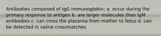 Antibodies composed of IgG immunoglobin: a. occur during the primary response to antigen b. are larger molecules than IgM antibodies c. can cross the placenta from mother to fetus d. can be detected in saline crossmatches