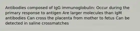 Antibodies composed of IgG immunoglobulin: Occur during the primary response to antigen Are larger molecules than IgM antibodies Can cross the placenta from mother to fetus Can be detected in saline crossmatches