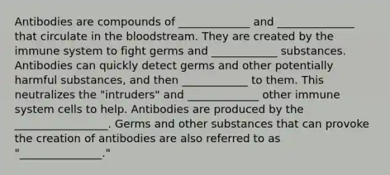 Antibodies are compounds of _____________ and ______________ that circulate in the bloodstream. They are created by the immune system to fight germs and ____________ substances. Antibodies can quickly detect germs and other potentially harmful substances, and then ____________ to them. This neutralizes the "intruders" and _____________ other immune system cells to help. Antibodies are produced by the _________________. Germs and other substances that can provoke the creation of antibodies are also referred to as "_______________."