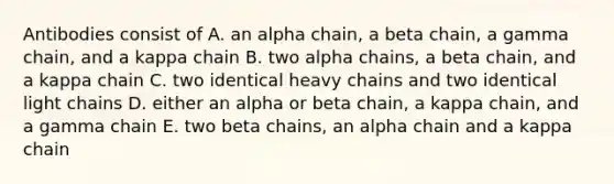 Antibodies consist of A. an alpha chain, a beta chain, a gamma chain, and a kappa chain B. two alpha chains, a beta chain, and a kappa chain C. two identical heavy chains and two identical light chains D. either an alpha or beta chain, a kappa chain, and a gamma chain E. two beta chains, an alpha chain and a kappa chain