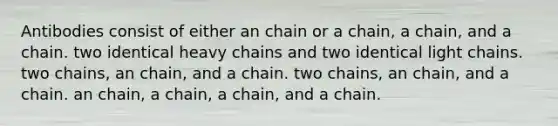 Antibodies consist of either an chain or a chain, a chain, and a chain. two identical heavy chains and two identical light chains. two chains, an chain, and a chain. two chains, an chain, and a chain. an chain, a chain, a chain, and a chain.