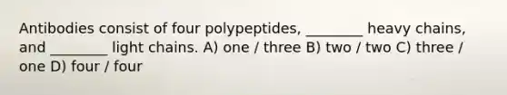 Antibodies consist of four polypeptides, ________ heavy chains, and ________ light chains. A) one / three B) two / two C) three / one D) four / four