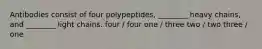 Antibodies consist of four polypeptides, ________ heavy chains, and ________ light chains. four / four one / three two / two three / one