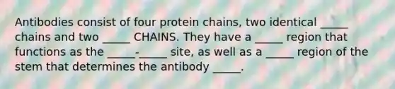 Antibodies consist of four protein chains, two identical _____ chains and two _____ CHAINS. They have a _____ region that functions as the _____-_____ site, as well as a _____ region of the stem that determines the antibody _____.