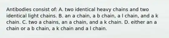 Antibodies consist of: A. two identical heavy chains and two identical light chains. B. an a chain, a b chain, a l chain, and a k chain. C. two a chains, an a chain, and a k chain. D. either an a chain or a b chain, a k chain and a l chain.