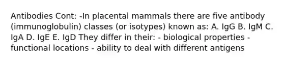 Antibodies Cont: -In placental mammals there are five antibody (immunoglobulin) classes (or isotypes) known as: A. IgG B. IgM C. IgA D. IgE E. IgD They differ in their: - biological properties - functional locations - ability to deal with different antigens