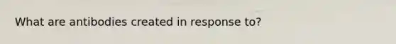 What are antibodies created in response to?