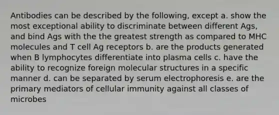 Antibodies can be described by the following, except a. show the most exceptional ability to discriminate between different Ags, and bind Ags with the the greatest strength as compared to MHC molecules and T cell Ag receptors b. are the products generated when B lymphocytes differentiate into plasma cells c. have the ability to recognize foreign molecular structures in a specific manner d. can be separated by serum electrophoresis e. are the primary mediators of cellular immunity against all classes of microbes