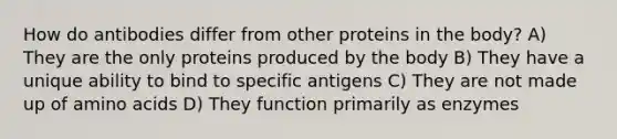 How do antibodies differ from other proteins in the body? A) They are the only proteins produced by the body B) They have a unique ability to bind to specific antigens C) They are not made up of amino acids D) They function primarily as enzymes