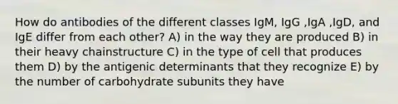 How do antibodies of the different classes IgM, IgG ,IgA ,IgD, and IgE differ from each other? A) in the way they are produced B) in their heavy chainstructure C) in the type of cell that produces them D) by the antigenic determinants that they recognize E) by the number of carbohydrate subunits they have