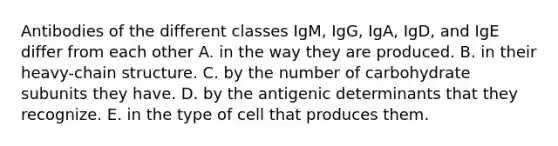 Antibodies of the different classes IgM, IgG, IgA, IgD, and IgE differ from each other A. in the way they are produced. B. in their heavy-chain structure. C. by the number of carbohydrate subunits they have. D. by the antigenic determinants that they recognize. E. in the type of cell that produces them.