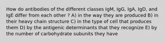 How do antibodies of the different classes IgM, IgG, IgA, IgD, and IgE differ from each other ? A) in the way they are produced B) in their heavy chain structure C) in the type of cell that produces them D) by the antigenic determinants that they recognize E) by the number of carbohydrate subunits they have