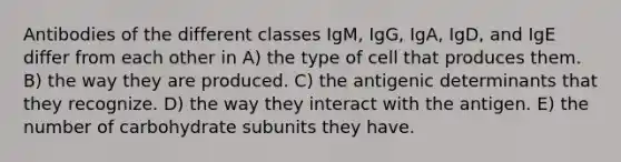 Antibodies of the different classes IgM, IgG, IgA, IgD, and IgE differ from each other in A) the type of cell that produces them. B) the way they are produced. C) the antigenic determinants that they recognize. D) the way they interact with the antigen. E) the number of carbohydrate subunits they have.