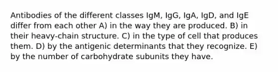 Antibodies of the different classes IgM, IgG, IgA, IgD, and IgE differ from each other A) in the way they are produced. B) in their heavy-chain structure. C) in the type of cell that produces them. D) by the antigenic determinants that they recognize. E) by the number of carbohydrate subunits they have.