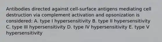 Antibodies directed against cell-surface antigens mediating cell destruction via complement activation and opsonization is considered: A. type I hypersensitivity B. type II hypersensitivity C. type III hypersensitivity D. type IV hypersensitivity E. type V hypersensitivity