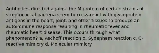 Antibodies directed against the M protein of certain strains of streptococcal bacteria seem to cross-react with glycoprotein antigens in the heart, joint, and other tissues to produce an autoimmune response resulting in rheumatic fever and rheumatic heart disease. This occurs through what phenomenon? a. Aschoff reaction b. Sydenham reaction c. C-reactive mimicry d. Molecular mimicry